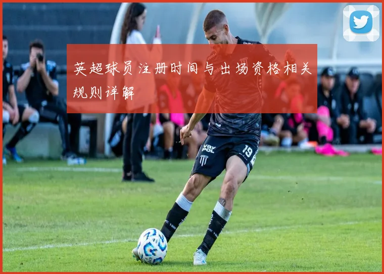 英超球员注册时间与出场资格相关规则详解