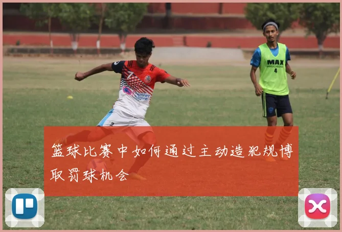 篮球比赛中如何通过主动造犯规博取罚球机会