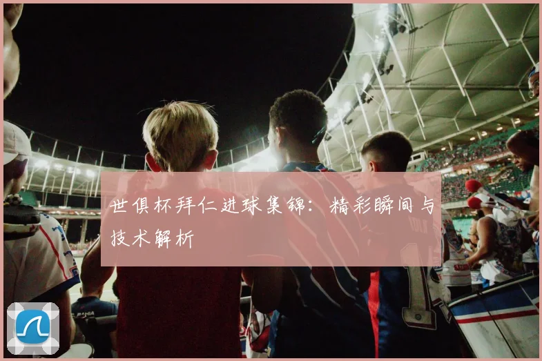 世俱杯拜仁进球集锦：精彩瞬间与技术解析