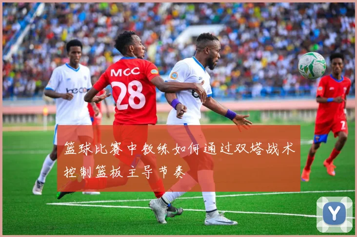 篮球比赛中教练如何通过双塔战术控制篮板主导节奏